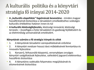 A kulturális politika és a könyvtári
stratégia fő irányai 2014-2020
• A „kulturális alapellátás” fogalmának bevezetése - minden magyar
hozzáférésének biztosítása a társadalom emelkedéséhez szükséges
kulturális értékekhez határon innen és túl
• A kulturális közösségfejlesztés, közösségi innováció, közösségi
tervezés – összefogás a helyi társadalom és gazdaság fejlődéséért és
az életminőség színvonalának emeléséért.
Könyvtárak számára a fő stratégia irányok és célok
• 1. A könyvtárak társadalmi szerepvállalásának erősítése
• 2. A könyvtári rendszer hosszú távú működésének fenntartása és
innovatív fejlesztése
• 3. Korszerű, felhasználó-központú, versenyképes országos
könyvtári szolgáltatások fejlesztése, széleskörű jogszerű elektronikus
hozzáférés biztosítása
• 4. A könyvtáros szaktudás folyamatos megújításának és
elismerésének biztosítása
 