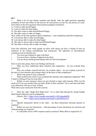 PS 7
1. Make a list of your family members and friends. Take the eight questions regarding
evaluation of trust and reflect on the answers for each person in your list, one person at a time.
First reflect on the four questions about natural acceptance (intention):
1a. I want to make myself happy.
2a. I want to make the other happy.
3a. The other wants to make herself/himself happy.
4a. The other wants to make me happy.
Next, reflect on the four questions about competence – your competence and their competence:
1b. I am always able to make myself happy
2b. I am always able to make the other happy
3b. The other is always able to make herself/himself happy
4b. The other is always able to make me happy
From this reflection, how many people are there with whom you have a feeling of trust on
intention? Is the feeling unconditional and continuous? The indicators of unconditional,
continuous trust on intention are:
• You never get irritated or angry with them
• You never have a feeling of opposition for them
• You are always thinking and making effort for their development
Now in your class group, share your findings and discuss:
• What you have understood about intention and competence – do you evaluate them
separately?
• How you evaluate yourself and how you evaluate others – do you evaluate yourself on
the basis of your intention and evaluate others on the basis of their competence?
• What is the result of such evaluation?
• What would be the result if you evaluated the intention and competence separately? Will
it lead to a feeling of trust for each other?
• Reflect on some instances where you got irritated or angry with someone. What was the
result of it? Can you recollect that you had a doubt on their intention? Try to call them and share
your reflections with one or more of them.
Write down your conclusions from this exercise.
2. Show the video “Right Here Right Now”. It is a short film directed by Anand Gandhi
about human behaviour and its propagation.
(Source: Part 1: https://www.youtube.com/watch?v=OVAokeqQuFM
Part 2: https://www.youtube.com/watch?v=gIYJePEnvUY).
Discuss:
a. Specific interactions shown in the video – are these interactions showing reaction or
response?
b. Reflect on your own interactions – what percentage of your interactions are reactions and
what percentage are response?
c. Is it desirable to have 100% response (and no reaction)? What effort is required for it?
 