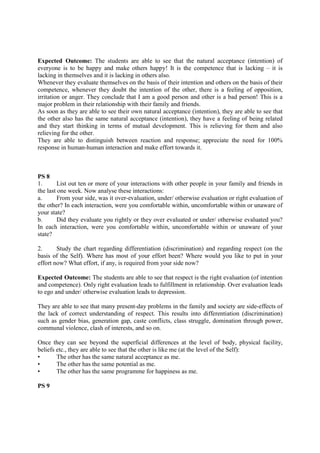 Expected Outcome: The students are able to see that the natural acceptance (intention) of
everyone is to be happy and make others happy! It is the competence that is lacking – it is
lacking in themselves and it is lacking in others also.
Whenever they evaluate themselves on the basis of their intention and others on the basis of their
competence, whenever they doubt the intention of the other, there is a feeling of opposition,
irritation or anger. They conclude that I am a good person and other is a bad person! This is a
major problem in their relationship with their family and friends.
As soon as they are able to see their own natural acceptance (intention), they are able to see that
the other also has the same natural acceptance (intention), they have a feeling of being related
and they start thinking in terms of mutual development. This is relieving for them and also
relieving for the other.
They are able to distinguish between reaction and response; appreciate the need for 100%
response in human-human interaction and make effort towards it.
PS 8
1. List out ten or more of your interactions with other people in your family and friends in
the last one week. Now analyse these interactions:
a. From your side, was it over-evaluation, under/ otherwise evaluation or right evaluation of
the other? In each interaction, were you comfortable within, uncomfortable within or unaware of
your state?
b. Did they evaluate you rightly or they over evaluated or under/ otherwise evaluated you?
In each interaction, were you comfortable within, uncomfortable within or unaware of your
state?
2. Study the chart regarding differentiation (discrimination) and regarding respect (on the
basis of the Self). Where has most of your effort been? Where would you like to put in your
effort now? What effort, if any, is required from your side now?
Expected Outcome: The students are able to see that respect is the right evaluation (of intention
and competence). Only right evaluation leads to fulfillment in relationship. Over evaluation leads
to ego and under/ otherwise evaluation leads to depression.
They are able to see that many present-day problems in the family and society are side-effects of
the lack of correct understanding of respect. This results into differentiation (discrimination)
such as gender bias, generation gap, caste conflicts, class struggle, domination through power,
communal violence, clash of interests, and so on.
Once they can see beyond the superficial differences at the level of body, physical facility,
beliefs etc., they are able to see that the other is like me (at the level of the Self):
• The other has the same natural acceptance as me.
• The other has the same potential as me.
• The other has the same programme for happiness as me.
PS 9
 