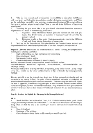 1. What are your personal goals or values that you would like to make effort for? Discuss
with your family and find out the goals of other members. Is there a common family goal? What
are the goals being pursued by your workplace or educational institution? How much of these
three sets of goals are aligned to each other? What is your role in the fulfilment of these three
sets of goals?
2. Assuming that you would like to see your hostel/ educational institution/ workplace/
neighborhood as a model of human society, write down:
a. Its goal(s) – relate it to the four human goals and elaborate on what each goal
means. Also develop some key indicators or measures which will show that the
goals are realised
b. The system to achieve these goals – Make a comprehensive plan for the fulfilment
of each goal. Relate it to the dimensions of human order.
3. Working on the dimension of Education-Sanskar and Sanyam-Health, suggest what
programs can be taken up to ensure right nutrition of the child along with the right sanskar.
Expected Outcome: The students are able to see that as a family, a society, the comprehensive
human goal is naturally acceptable:
• Right understanding and right feeling in every human being
• Prosperity in every family
• Fearlessness (trust) in society
• Co-existence (mutual fulfilment) in nature/existence
They are able to see that the systems required for their fulfilment include:
Education-Sanskar, Health-Self regulation, Production-Work, Justice-Preservation and
Exchange-Storage.
Meaningful participation by every individual, every family, every family cluster… every village,
town, city… country and the whole world is required in these systems for the human goals to be
fulfilled.
They are also able to see that presently they do not have definite goals and their family goals are
unknown or not clearly defined. The goals of their educational institution or workplace are
articulated as vision-mission-goals-objectives-values etc. These various goals need to be aligned
for them to appreciate, commit and fully participate in their fulfilment. Presently there is neither
clarity nor alignment, so there is limited focused effort. They start to refine their goals and think
about how to discuss them in their family, in their hostel, institution etc. and make more focused
effort.
Practice Sessions for Module 4 – Harmony in the Nature (Existence)
PS 10
1. Watch the video “An Inconvenient Truth”. It is a 2006 documentary about global climate
change presented by Former US Vice President Al Gore. He raises the question “What were you
doing when you had the time to do something?” (Source: http://an-inconvenient-truth.com/).
Discuss:
a. State of the planet
b. Root cause of the problems
c. Comprehensive solution for the problems and your specific part in it
 