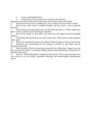 c. Current child Health Policies
d. Involvement of Society and steps to be taken in this direction
Suggest policies which would ensure a better state of the society in terms of the above.
5. Find out how much water is available (rain, rivers, canals), how much water is needed
6. Find out how much water is available annually, and how much is used to generate
electricity
7. Find out about power generation from low-head flowing-water, i.e. without making any
dams. Can this system be cyclic and mutually-enriching?
8. Find out the change in water table in the local area and suggest possible sustainable
solutions
9. List Socially Relevant Work in your state, nearby states, whole country, nearby countries,
whole world
10. What is one valuable lesson from your tradition? Study its impact on Trust in your family
11. Document your understanding of the meaning of Health of your Body and the
Programme for Health
12. Study the needs of families around your campus that are selling liquor. Suggest ways that
they can meet their needs in a mutually fulfilling manner, rather than taking to means that are
harmful for the society
13. Study the ‘Sulabh-Shauchalaya’ organisation and systems. Write a case study report on it
with sections on its eco-friendly sustainable technology and human-friendly entrepreneurial
system
 