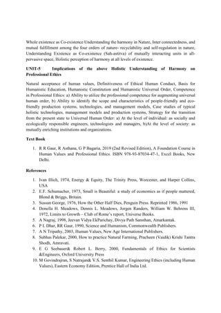 Whole existence as Co-existence Understanding the harmony in Nature, Inter connectedness, and
mutual fulfillment among the four orders of nature- recyclability and self-regulation in nature,
Understanding Existence as Co-existence (Sah-astitva) of mutually interacting units in all-
pervasive space, Holistic perception of harmony at all levels of existence.
UNIT-5 Implications of the above Holistic Understanding of Harmony on
Professional Ethics
Natural acceptance of human values, Definitiveness of Ethical Human Conduct, Basis for
Humanistic Education, Humanistic Constitution and Humanistic Universal Order, Competence
in Professional Ethics: a) Ability to utilize the professional competence for augmenting universal
human order, b) Ability to identify the scope and characteristics of people-friendly and eco-
friendly production systems, technologies, and management models, Case studies of typical
holistic technologies, management models and production systems, Strategy for the transition
from the present state to Universal Human Order: a) At the level of individual: as socially and
ecologically responsible engineers, technologists and managers, b)At the level of society: as
mutually enriching institutions and organizations.
Text Book
1. R R Gaur, R Asthana, G P Bagaria, 2019 (2nd Revised Edition), A Foundation Course in
Human Values and Professional Ethics. ISBN 978-93-87034-47-1, Excel Books, New
Delhi.
References
1. Ivan Illich, 1974, Energy & Equity, The Trinity Press, Worcester, and Harper Collins,
USA
2. E.F. Schumacher, 1973, Small is Beautiful: a study of economics as if people mattered,
Blond & Briggs, Britain.
3. Sussan George, 1976, How the Other Half Dies, Penguin Press. Reprinted 1986, 1991
4. Donella H. Meadows, Dennis L. Meadows, Jorgen Randers, William W. Behrens III,
1972, Limits to Growth – Club of Rome’s report, Universe Books.
5. A Nagraj, 1998, Jeevan Vidya EkParichay, Divya Path Sansthan, Amarkantak.
6. P L Dhar, RR Gaur, 1990, Science and Humanism, Commonwealth Publishers.
7. A N Tripathy, 2003, Human Values, New Age International Publishers.
8. Subhas Palekar, 2000, How to practice Natural Farming, Pracheen (Vaidik) Krishi Tantra
Shodh, Amravati.
9. E G Seebauer& Robert L. Berry, 2000, Fundamentals of Ethics for Scientists
&Engineers, Oxford University Press
10. M Govindrajran, S Natrajan& V.S. Senthil Kumar, Engineering Ethics (including Human
Values), Eastern Economy Edition, Prentice Hall of India Ltd.
 