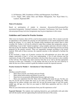 11. B P Banerjee, 2005, Foundations of Ethics and Management, Excel Books.
12. B L Bajpai, 2004, Indian Ethos and Modern Management, New Royal Book Co.,
Lucknow. Reprinted 2008.
Mode of Evaluation:
Based on participation of student in classroom discussions/Self-assessment/Peer
assessment/Assignments/ Seminar/Continuous Assessment Test/Semester End Exam Socially
relevant project/Group Activities/Assignments may be given importance in this course
Guidelines and Content for Practice Sessions
After every two lectures, there will be a one/two-hour practice session. This is meant to provide
an opportunity to the students for carrying out self-exploration on the salient propositions made
during the lectures. It is to clarify the concepts being introduced and connect them to their
everyday life. Further it will also be utilized to make them evaluate their propensities and pre-
conditionings vis-à-vis their ‘natural acceptance’ using examples and issues relevant to them in
their day-to-day life situations. Keeping this objective in mind, the following exercises are being
proposed for the practice sessions. These are sequentially arranged according to the lecture
material. With each of these exercises, the expected outcome is also indicated to facilitate the
teacher.
In the text-book, a larger set of practice exercises for self-exploration are given after each
chapter, particularly in part 2, of test your understanding. A list of such exercises and the
experiences of some of the students and teachers who have done these exercises is also available
on the web-site. The teacher may select exercises from this set as well as develop appropriate
exercises on their own. Ultimately, it is the teacher who has to use his/ her own creativity to
make the best use of these sessions to guide the students towards the expected outcome.
Practice Sessions for Module 1 – Introduction to Value Education
PS 1
Introduce yourself in detail:
• Share about yourself, your family and your friends.
• Share salient achievements and failures in your life.
• Share how do you presently differentiate between right and wrong.
• Share your aspirations from life. Share what a fulfilling life means for you. For this, you
may list out the top five points that occur to you when you think of a fulfilling life. While
making the list, please consider your entire life, not just the present stage of your life (youth,
middle age, old age, etc.). How do you expect to fulfil these aspirations and live a life of
fulfillment?
What are your observations and conclusions from your life experiences so far?
Expected Outcome: The students start exploring themselves; get comfortable with each other
and with the teacher and start appreciating the need and relevance of the course.
 