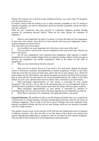 Observe this sequence for at least five types of physical facility, say a tasty food, TV programs,
your favourite music, etc.
In contrast, observe that any feeling in you is either naturally acceptable or not. If a feeling is
naturally acceptable, you want it continuously; and if not naturally acceptable, you do not want it
even for a moment.
What are your conclusions from this exercise? Is continuous happiness possible through
sensation by consuming physical facility? What are the other options for continuity of
happiness?
2. Observe your imagination for about 15 minutes. List down the object of your imagination
at least once every minute. From this list or from directly observing your imagination, make a
sequence diagram (as shown below).
Now write down your observations:
a. Are you able to see your imagination all of the time or only some of the time?
b. If you are able to see (be aware of) your imagination only some of the time, what do you
think is the reason?
c. Are all your imaginations well connected (one imagination leads logically to another
imagination) or are there sudden changes from one subject to another subject or there are gaps in
between one imagination and another imagination? What is the reason for this state of
imagination?
d. What are your observations from this exercise?
3. Take your list of desires. Revise it if you need to. For each desire, identify the primary
source of motivation (sensation, preconditioning or natural acceptance). If there is any desire
which has more than one source of motivation, split it into two or more desires. E.g. a desire for
good clothes may be motivated by your natural acceptance (to protect the Body from excessive
heat or cold) and also be motivated by the social preconditioning for the clothes of the latest
fashion. In such a case, split the desire into two desires. Now, write down your observations:
e. What percentage (approximately) of your desires is motivated by your natural
acceptance? This will give you an idea of the percentage that you are self-organised. Keep in
mind that natural acceptance is about purpose and it does not change with time, place or person.
f. What percentage (approximately) of your desires is motivated by sensation or
preconditioning? Now you can get an idea of the percentage that you are dependent or enslaved.
g. What effort is necessary to be completely self-organised (if that is your goal)?
Expected Outcome: The students are able to see that all physical facility they use is required for
a limited time in a limited quantity. Sensation through physical facility cannot be the source of
continuous happiness. They are able to see that in case of feelings; they want continuity of the
naturally acceptable feelings and they do not want feelings which are not naturally acceptable
even for a single moment.
The students become aware of the activities of the Self and start finding their focus of attention
at different moments. Also, they are able to see that many of their desires are coming from
outside (through preconditioning or sensations) and are not based on their natural acceptance.
They are able to find out their level of self-organisation and enslavement.
 