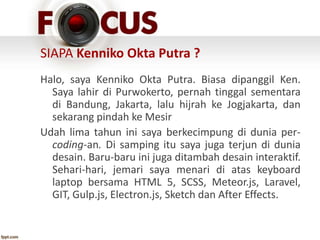 SIAPA Kenniko Okta Putra ?
Halo, saya Kenniko Okta Putra. Biasa dipanggil Ken.
Saya lahir di Purwokerto, pernah tinggal sementara
di Bandung, Jakarta, lalu hijrah ke Jogjakarta, dan
sekarang pindah ke Mesir
Udah lima tahun ini saya berkecimpung di dunia per-
coding-an. Di samping itu saya juga terjun di dunia
desain. Baru-baru ini juga ditambah desain interaktif.
Sehari-hari, jemari saya menari di atas keyboard
laptop bersama HTML 5, SCSS, Meteor.js, Laravel,
GIT, Gulp.js, Electron.js, Sketch dan After Effects.
 