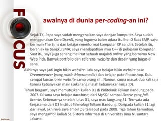 awalnya di dunia per-coding-an ini?
• Sejak TK, Papa saya sudah mengenalkan saya dengan komputer. Saya sudah
menggunakan CorelDraw5, yang logonya balon udara itu lho :D Saat SMP, saya
bermain The Sims dan belajar memformat komputer XP sendiri. Setelah itu,
beranjak ke bangku SMA, saya mendapatkan ilmu C++ di pelajaran komputer.
Saat itu, saya juga senang melihat sebuah majalah online yang bernama New
Web Pick. Banyak portfolio dan referensi website dan desain yang bagus di
sana.
Akhirnya saya jadi ingin bikin website. Lalu saya belajar bikin website pake
Dreamweaver (yang masih Macromedia) dan belajar pake Photoshop. Dulu
sempat kursus bikin website sama orang sih. Namun, cuma masuk dua kali saja
karena kebanyakan main (sekarang malah kebanyakan kerja :D).
Tahun berganti, saya memutuskan kuliah D1 di Politeknik Telkom Bandung pada
2007. Di sana saya belajar database, dari MySQL sampai Oracle yang full-
license. Sebenarnya setelah lulus D1, saya mau langsung S1. Ternyata ada
kerjasama dari D3 Institut Teknologi Telkom Bandung. Daripada kuliah S1 lagi
dari awal, akhirnya saya ambil D3 tersebut pada 2008. Tiga tahun kemudian,
saya mengambil kuliah S1 Sistem Informasi di Universitas Bina Nusantara
Jakarta.
 