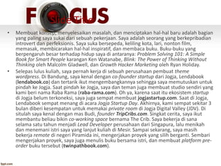 Slide Title
• Membuat konsep, menyelesaikan masalah, dan menciptakan hal-hal baru adalah bagian
yang paling saya sukai dari sebuah pekerjaan. Saya adalah seorang yang berkepribadian
introvert dan perfeksionis. Saya suka bersepeda, keliling kota, lari, nonton film,
memasak, membicarakan hal-hal inspiratif, dan membaca buku. Buku-buku yang
berpengaruh besar terhadap hidup saya di antaranya: Problem Solving 101: A Simple
Book for Smart People karangan Ken Watanabe, Blink: The Power of Thinking Without
Thinking oleh Malcolm Gladwell, dan Growth Hacker Marketing oleh Ryan Holiday.
• Selepas lulus kuliah, saya pernah kerja di sebuah perusahaan pembuat theme
wordpress. Di Bandung, saya kenal dengan co-founder startup dari Jogja, Lendabook
(lendabook.co) dan tertarik ikut mengembangkannya sehingga saya memutuskan untuk
pindah ke Jogja. Saat pindah ke Jogja, saya dan teman juga membuat studio sendiri yang
kami beri nama Raba Rama (raba-rama.com). Oh ya, karena saat itu ekosistem startup
di Jogja belum terkoneksi, saya juga sempat membuat jogjastartup.com. Saat di Jogja,
Lendabook sempat menang di acara Jogja Startup Day. Akhirnya, kami sempat sekitar 3
bulan diberi kesempatan untuk memakai private room di Jogja Digital Valley (JDV). Di
situlah saya kenal dengan mas Budi, founder TripCribs.com. Singkat cerita, saya ikut
membantu beliau bikin co-working space bernama The Crib. Saya bekerja di sana
selama satu tahun menjadi Lead Developer perusahaan dari Singapura, lalu menikah
dan menemani istri saya yang lanjut kuliah di Mesir. Sampai sekarang, saya masih
bekerja remote di negeri Piramida ini, mengerjakan proyek yang silih berganti. Sembari
mengerjakan proyek, saya juga menulis buku bersama istri, dan membuat platform pre-
order buku tersebut (twinpathbook.com).
 