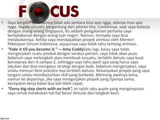 • Saya berpikir sebenarnya tidak ada perkara bisa apa ngga, adanya mau apa
ngga. Segala sesuatu bergantung dari pikiran kita. Contohnya, saat saya bekerja
dengan orang-orang Singapura, itu adalah pengalaman pertama saya
berkolaborasi dengan orang luar negeri. Namun, ternyata saya bisa
melakukannya. Ketika saya mendapatkan proyek animasi oleh Menteri
Pekerjaan Umum Indonesia, sejujurnya saya tidak tahu tentang animasi.
• “Fake it till you become it.” — Amy CuddySatu lagi, kalau saya tidak
mengerjakan suatu produk dengan seratus persen, saya tidak akan puas.
Sebelum saya melangkah atau membuat sesuatu, terlebih dahulu saya buat
konsepnya dari A sampai Z, sehingga saya tahu pasti apa yang harus saya
lakukan dan bisa mengatur strategi dengan baik. Sebelum mengerjakan, saya
selalu mencari best practice-nya terlebih dahulu. Kebanyakan proyek yang saya
tangani selalu membutuhkan skill yang berbeda. Memang awalnya lama,
namun ke depannya, jika saya mengerjakan proyek yang tipenya sama,
kecepatan kerja bakal dua kali lebih cepat.
• “Every big step starts with an Inch”, ini salah satu quote yang menginspirasi
saya untuk melakukan hal-hal besar dimulai dari langkah kecil.
 