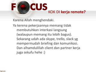 KOK DI kerja remote?
Karena Allah menghendaki.
Ya kerena pekerjaannya memang tidak
membutuhkan interkasi langsung
(walaupun memang itu lebih bagus).
Sekarang udah ada skype, trello, slack yg
mempermudah briefing dan komunikasi.
Dan alhamdulillah client dan partner kerja
juga sekufu hehe :)
 