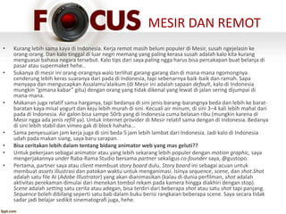 MESIR DAN REMOT
• Kurang lebih sama kaya di Indonesia. Kerja remot masih belum populer di Mesir, susah ngejelasin ke
orang-orang. Dan kalo tinggal di luar negri memang yang paling kerasa susah adalah kalo kita kurang
menguasai bahasa negara tersebut. Kalo tips dari saya paling ngga harus bisa percakapan buat belanja di
pasar atau supermaket hehe..
• Sukanya di mesir ini orang-orangnya walo terlihat garang-garang dan di mana-mana ngomongnya
cenderung lebih keras suaranya dari pada di Indonesia, tapi sebenarnya baik-baik dan ramah. Sapa
menyapa dan mengucapkan Assalamu’alaikum (di Mesir ini adalah sapaan default, kalo di Indonesia
mungkin “gimana kabar” gitu) dengan orang yang tidak dikenal yang lewat di jalan sering dijumpai di
mana-mana.
• Makanan juga relatif sama harganya, tapi bedanya di sini jenis barang-barangnya beda dan lebih ke barat-
baratan kaya misal yogurt dan keju lebih murah di sini. Kecuali air minum, di sini 3–4 kali lebih mahal dari
pada di Indonesia. Air galon bisa sampe 50rb yang di Indonesia cuma belasan ribu (mungkin karena di
Mesir ngga ada jenis refill ya). Untuk internet provider di Mesir relatif sama dengan di Indonesia. Bedanya
di sini lebih stabil dan vimeo gak di block hahaha...
• Sama penyesuaian jam kerja juga di sini beda 5 jam lebih lambat dari Indonesia. Jadi kalo di Indonesia
udah pada makan siang, saya baru sarapan.
• Bisa ceritakan lebih dalam tentang bidang animator web yang mas geluti??
• Untuk pekerjaan sebagai animator atau yang lebih sekarang lebih populer dengan motion graphic, saya
mengerjakannya under Raba-Rama Studio bersama partner sekaligus co-founder saya, @gustopo.
• Pertama, partner saya atau client membuat story board dulu. Story board ini sebagai acuan untuk
membuat assets illustrasi dan patokan waktu untuk menganimasi. Isinya sequence, scene, dan shot.Shot
adalah satu file AI (Adobe Illustrator) yang akan dianimasikan (kalau di dunia perfilman, shot adalah
aktivitas perekaman dimulai dari menekan tombol rekam pada kamera hingga diakhiri dengan stop).
Scene adalah setting satu cerita atau adegan, bisa terdiri dari beberapa shot atau satu shot tapi panjang.
Sequence boleh dibilang seperti satu bab dalam buku berisi rangkaian beberapa scene. Saya secara tidak
sadar jadi belajar sedikit sinematografi juga, hehe.
 