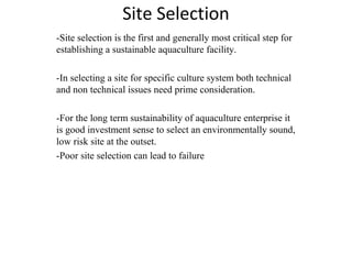 Site Selection 
-Site selection is the first and generally most critical step for 
establishing a sustainable aquaculture facility. 
-In selecting a site for specific culture system both technical 
and non technical issues need prime consideration. 
-For the long term sustainability of aquaculture enterprise it 
is good investment sense to select an environmentally sound, 
low risk site at the outset. 
-Poor site selection can lead to failure 
 