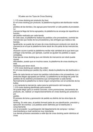 3Cuales son los Tipos de Cross Docking

1.1 El cross docking por producto (by line)
En el cross docking por producto, la plataforma logística del distribuidor recibe
los
pedidos de las tiendas y los agrupa para transmitir un sólo pedido al proveedor.
La
mercancía llega de forma agrupada y la plataforma se encarga de repartirla en
función
del pedido realizado por cada tienda.
En este caso, la plataforma realiza los pedidos a los proveedores, controla las
mercancías que recibe de los proveedores y las entregas que realiza a las
tiendas.
Igualmente, se puede dar el caso de cross docking por producto con stock de
mercancía en el que la plataforma tiene stock de una parte de las mercancías.
Esta
situación ocurre cuando la plataforma recibe más cantidad de la que tiene que
entregar a las tiendas, por ejemplo, cuando se ajustan los pedidos a capas
completas.
Este tipo de cross docking que une tránsito de mercancía con stock puede
causar
dificultades, puesto que en muchos casos, la plataforma de cross docking no
está
diseñada para tener stock.
1.2 El cross docking por pedido (by order)
En el cross docking por pedido (by order), desde la plataforma del distribuidor o
por
parte de cada tienda se hacen los pedidos individuales a los proveedores. Los
productos llegan agrupados por tienda. La plataforma se encarga de juntar los
pedidos de los distintos proveedores que corresponden a cada tienda.
Normalmente la plataforma no tiene ningún compromiso con el contenido de los
bultos
y no manipula la mercancía, salvo para la optimización del transporte.
1.3 El cross docking planificado para eventos
Se puede elegir para un evento concreto, como promociones, lanzamiento de
producto, etc, realizar un reaprovisionamiento en cross docking por producto o
por
pedido.
El proceso de toma y generación de pedido es distinto de los otros tipos de
cross
docking. En este caso, el pedido formará parte de una planificación, previsión y
ejecución de eventos. Los pedidos serán definidos por el distribuidor o
conjuntamente
con el proveedor. La participación del departamento de compras / ventas /
merchandising a nivel central es muy importante.
Los demás procesos asociados a este tipo de cross docking serán idénticos al
cross
 