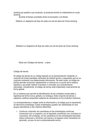 docking por pedido o por producto, el producto tendrá un tratamiento en cross
docking
      durante el tiempo acordado entre el proveedor y el cliente.

  Elabore un diagrama de flujo de cada uno de los tipos de Cross docking




  4Elabore un diagrama de flujo de cada uno de los tipos de Cross docking




       5Que son Códigos de barras y tipos



Código de barras

El código de barras es un código basado en la representación mediante un
conjunto de líneas paralelas verticales de distinto grosor y espaciado que en su
conjunto contienen una determinada información. De este modo, el código de
barras permite reconocer rápidamente un artículo en un punto de la cadena
logística y así poder realizar inventario o consultar sus características
asociadas. Actualmente, el código de barras está implantado masivamente de
forma global.

Es un sistema que permite la identificación de las unidades comerciales y
logísticas de forma única, global y no ambigua. Este conjunto de barras y
espacios codifican pequeñas cadenas de caracteres en los símbolos impresos.

La correspondencia o mapeo entre la información y el código que la representa
se denomina simbología. Estas simbologías pueden ser clasificadas en dos
grupos atendiendo a dos criterios diferentes:

   •   Continua o discreta: los caracteres en las simbologías continuas
       comienzan con un espacio y en el siguiente comienzan con una barra (o
       viceversa). Sin embargo, en los caracteres en las simbologías discretas,
       éstos comienzan y terminan con barras y el espacio entre caracteres es
       ignorado, ya que no es lo suficientemente ancho.
 
