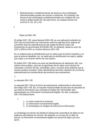 •    Bidimensional o multidimensional: las barras en las simbologías
         bidimensionales pueden ser anchas o estrechas. Sin embargo, las
         barras en las simbologías multidimensionales son múltiplos de una
         anchura determinada (X). De esta forma, se emplean barras con
         anchura X, 2X, 3X, y 4X.

]



         6Que es EAN 128.

El código GS1-128, antes llamado EAN-128, es una aplicación estándar de
GS1 para la transmisión de información entre los agentes de la cadena de
suministro bajo las especificaciones del código de barras Code 128.
Inicialmente se denominaba UCC/EAN-128, no obstante, desde la unión de
UCC y EAN en GS1 su nombre oficial es GS1-128.

Es un sistema para la identificación que se utiliza para el entorno logístico y no
para el entorno detallista. Así, es ideal para la identificación de cajas y pallets
que viajan y se mueven dentro de una cadena.

El código GS1-128 utiliza una serie de Identificadores de Aplicación (IA), que
actúan como prefijos, para dar el significado de los datos como fechas de
caducidad, números de lote, cantidades, peso y muchos otros atributos que el
usuario pudiera necesitar. Estos identificativos permiten clasificar de una forma
estandarizada las características del producto que representan.



La etiqueta GS1-128

La etiqueta GS1-128 es la forma de estandarizar visiblemente la información
del código GS1-128. Así, el requisito imprescindible de este tipo de etiquetas es
que toda la información que contenga el código GS-128 también este
representada con información humanamente legible. Por ello, la etiqueta
GS1-128 deberá llevar:

    1.
            1. La razón social de la empresa
            2. La información humanamente legible
            3. La simbologías en códigos de barras de la información


La simbología en barras nos facilita la introducción automática de datos en los
sistemas informáticos sin errores. No obstante, en el caso de un fallo de
lectura, la información humanamente legible nos sacará de algún que otro
apuro.
 