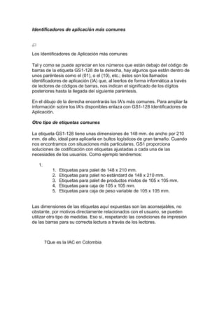 Identificadores de aplicación más comunes




Los Identificadores de Aplicación más comunes

Tal y como se puede apreciar en los números que están debajo del código de
barras de la etiqueta GS1-128 de la derecha, hay algunos que están dentro de
unos paréntesis como el (01), o el (10), etc.; éstos son los llamados
identificadores de aplicación (IA) que, al leerlos de forma informática a través
de lectores de códigos de barras, nos indican el significado de los dígitos
posteriores hasta la llegada del siguiente paréntesis.

En el dibujo de la derecha encontrarás los IA's más comunes. Para ampliar la
información sobre los IA's disponibles enlaza con GS1-128 Identificadores de
Aplicación.

Otro tipo de etiquetas comunes

La etiqueta GS1-128 tiene unas dimensiones de 148 mm. de ancho por 210
mm. de alto, ideal para aplicarla en bultos logísticos de gran tamaño. Cuando
nos encontramos con situaciones más particulares, GS1 proporciona
soluciones de codificación con etiquetas ajustadas a cada una de las
necesiades de los usuarios. Como ejemplo tendremos:

   1.
           1.   Etiquetas para palet de 148 x 210 mm.
           2.   Etiquetas para palet no estándard de 148 x 210 mm.
           3.   Etiquetas para palet de productos mixtos de 105 x 105 mm.
           4.   Etiquetas para caja de 105 x 105 mm.
           5.   Etiquetas para caja de peso variable de 105 x 105 mm.


Las dimensiones de las etiquetas aquí expuestas son las aconsejables, no
obstante, por motivos directamente relacionados con el usuario, se pueden
utilizar otro tipo de medidas. Eso sí, respetando las condiciones de impresión
de las barras para su correcta lectura a través de los lectores.



        7Que es la IAC en Colombia
 