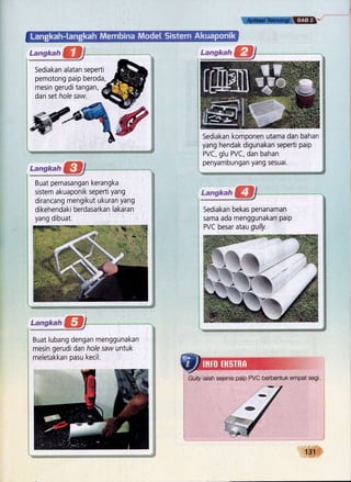 ffi
Sediakan alatan seperti
pemotong paip beroda,
mesin geruditangan,
dan set hole saw.
ryp Sediakan komponen utama dan bahan
yang hendak digunakan seperti paip
PVC, glu PVC, dan bahan
penyambungan yang sesuai.
Buat pemasangan kerangka
sistem akuaponik seperti yang
dirancang mengikut ukuran yang
dikehendaki berdasarkan lakar:an
yang dibuat.
3fq*:-mJ
Buat lubang dengan menggunakan
mesin gerudi dan hole sauz untuk
meletakkan pasu kecil.
*lrsI::m
Sediakan bekas penanaman
sama ada menggunakan paip
PVC besar alau gully.
Gully ialah sejenis paip PVC berbentuk empat segi.
1S-$,$i$',
 