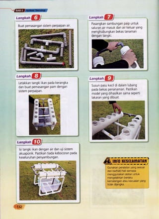 Buat pemasangan sistem perpaipan air.
Pasangkan sambungan paip untuk
saluran air masuk dan air keluar yang
menghubungkan bekas tanaman
dengan tangki.
Letakkan tangki ikan pada kerangka
dan buat pemasangan pam dengan
sistem perpaipan.
*re. {h
r}E TE
:rc?i}i*.*
Susun pasu kecil di dalam lubang
pada bekas penanaman. Pastikan
modelyang dihasilkan sama seperti
lakaran yang dibuat.
lsi tangki ikan dengan air dan uji sistem
akuaponik. Pastikan tiada kebocoran pada
keseluruhan penyambungan.
ffiru ffsttftlilfirnil
Gunakan peralatan yang sesuai
dan berhati-hati semasa
menggunakan alatan untuk
mengelakkan berlaku
kemalangan atau kecuaian Yang
tidak dijangka.
 