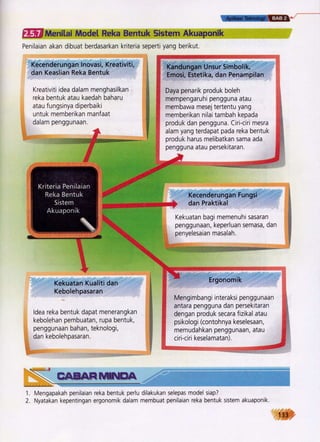 i;::.r+':"t'ii.,.t {t?iJ-;",.:'
ti Kandungan Unsur Simbolik,
l' Emosi, Estetika, dan Penampilan
$.i
$, Daya penarik produk boleh
,- mempengaruhr pengguna atau
it membawa mesej tertentu yang
ii memberikan nilai tambah kepada
oj', produk dan pengguna. Ciri-ciri mesra
ti alam yang terdapat pada reka bentuk
rr,- produk harus melibatkan sama ada
r,: pengguna atau persekitaran.
---=€-=::.-:i
Kecenderungan Fungsi
dan Praktikal
Kekuatan bagi memenuhi sasaran
penggunaan, keperluan semasa, dan
penyelesaian masalah.
.,.=.*.*
Ergonomik
Mengimbangi interaksi penggunaan
dengan produk secara fizikal atau ,
psikologi (contohnya keselesaan, ;
memudahkan penggunaan, atau *
ciri-ciri keselamatan
,#
1. Mengapakah penilaran reka bentuk perlu dilakukan selepas model siap?
2. Nyatakan kepentingan ergonomik dalam membuat penilaian reka bentuk sistem akuaponik.
ffiMenitai Modet Reka Bentuk Sistem Akuaponik
Penilaian akan dibuat berdasarkan kriteria seperti yang berikut.
Kecenderunganlnovasi,Kreativiti, i
dan Keaslian Reka Bentuk i
Kreativiti idea dalam menghasilkan
reka bentuk atau kaedah baharu
atau fungsinya diperbaiki
untuk memberikan manfaat
dalam penggunaan.
Kekuatan Kualiti dan
Kebolehpasaran
ldea reka bentuk dapat menerangkan
kebolehan pembuatan, rupa bentuk,
penggunaan bahan, teknologi,
dan kebolehpasaran.
EEEAEFffiH*&
133
 