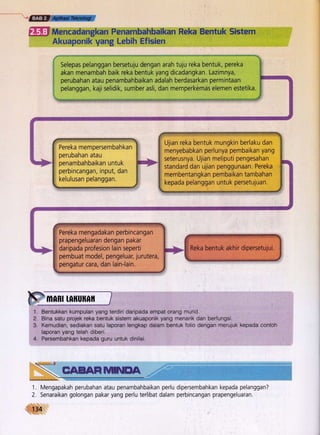 GEES;,ffiff
[- Mencadangkan Penambahbaikan Reka Bentuk Sistem
Akuaponik yang Lebih Efisien
Selepas pelanggan bersetuju dengan arah tuju reka bentuk, pereka
akan menambah baik reka bentuk yang dicadangkan. Lazimnya,
perubahan atau penambahbaikan adalah berdasarkan permintaan
pelanggan, kaji selidik, sumber asli, dan memperkemas elemen estetika.
1.
2.
e
4.
Bentukkan kumpulan yang terdiri daripada empat orang murid.'
Bina satu prolek reka bentuk sistem akuaponik yang menarik dan berfungsi.
Kemudian, sediakan satu laporan lengkap dalam bentuk folio dengan merujuk kepada contoh
laporan yang telah diberi.
Persembahkin kepada guru untuk dinilai.
Pereka mempersembah kan
perubahan atau
penambahbaikan untuk
, perbincangan, input, dan
kelulusan pelanggan.
Ujian reka bentuk mungkin berlaku dan
menyebabkan perlunya pembaikan yang
seterusnya. Ujian meliputi pengesahan
standard dan ujian penggunaan. Pereka
membentangkan pembaikan tambahan
kepada pelanggan untuk persetujuan.
Pereka mengadakan perbincangan
' prapengeluaran dengan pakar
daripada profesion lain seperti
pembuat model, pengeluar, jurutera,
pengatur cara, dan lain-lain.
EAEERfi'MEA
1. Mengapakah perubahan atau penambahbaikan perlu
2. Senaraikan golongan pakar yang perlu terlibat dalam
134
dipersembahkan kepada pelanggan?
perbincangan prapengeluaran.
 