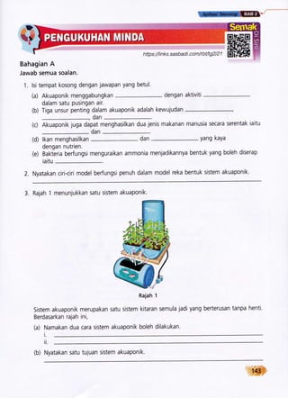 h ttp s ://t i n k s. s a s b a d i. c o m/r b t/tg 2/2 1 El i',fltl#
Bahagian A
Jawab semua soalan.
1. lsi tempat kosong dengan jawapan yang betul.
(a) Akuaponik menggabungkan
dalam satu pusingan air.
dengan aktiviti
(b) Tiga unsur penting dalam akuaponik adalah kewujudan
dan
(c) Akuaponik juga dapat menghasilkan dua jenis makanan manusia secara serentak iaitu
dan
(d) lkan menghasilkan
dengan nutrien.
yang kaya
(e) Bakteria berfungsi menguraikan ammonia menjadikannya bentuk yang boleh diserap
iaitu
2. Nyatakan ciri-ciri model berfungsi penuh dalam model reka bentuk sistem akuaponik.
3. Rajah 1 menunjukkan satu sistem akuaponik.
Rajah 'l
Sistem akuaponik merupakan satu sistem kitaran semula jadi yang berterusan tanpa henti.
Berdasarkan rajah ini,
(a) Namakan dua cara sistem akuaponik boleh dilakukan.
t.
ii.
dan
(b) Nyatakan satu tujuan sistem akuaponik.
 