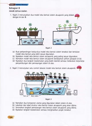 -ffi
Bahagian B
Jawab semua soalan.
1. Rajah 2 menunjukkan dua model
dengan A dan B.
reka bentuk sistem akuaponik yang dilabel ,&*YP
ri
Rajah 2
(a) Buat perbandingan kedua-dua model reka bentuk sistem tersebut dan tentukan
model reka bentuk yang lebih sesuai digunakan.
(b) Nyatakan model reka bentuk sistem akuaponik yang paling sesuai digunakan.
(c) Namakan model reka bentuk sistem akuaponik berdasarkan pilihan jawapan di (b).
(d) Nyatakan dua langkah keselamatan yang boleh diambil semasa melakukan kerja-kerja
penyambungan dan pemasangan sistem di atas.
Rajah 3 menunjukan satu contoh lakaran model reka bentuk sistem akuaponik. ffi ,I
Rajah 3
(a) Namakan dua komponen utama yang digunakan dalam sistem di atas.
(b) Lakarkan dan label struktur reka bentuk sistem akuaponik yang akan dibina.
(c) Senaraikan langkah pemasangan reka bentuk sistem akuaponik yang dibina.
(d) Nyatakan langkah keselamatan semasa menghasilkan projek tersebut.
iil{*q
 