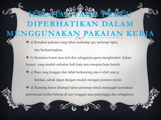HAL-HAL YANG PERLU
   DIPERHATIKAN DALAM
MENGGUNAKAN PAKAIAN KERJA
    a) Kenakan pakaian yang tahan terhadap api, tertutup rapat,

        dan berkancingkan.

    b) Kenakan katun atau wol dan sebagainya guna menghindari bahan
   buatan yang mudah terbakar baik baju atas maupun baju bawah.

    c) Baju yang longgar dan tidak berkancing atau t-shirt atau p

        berdasi, sabuk dapat dengan mudah mengait putaran mesin.

    d) Kancing harus ditutupi bahan penutup untuk mencegah kerusakan
   permukaan ketika bekerja di atas tonggak atau penyangga dan sebagainya.
 