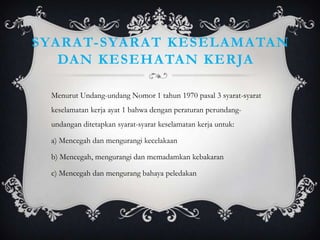 SYARAT-SYARAT KESELAMATAN
   DAN KESEHATAN KERJA

 Menurut Undang-undang Nomor 1 tahun 1970 pasal 3 syarat-syarat
 keselamatan kerja ayat 1 bahwa dengan peraturan perundang-
 undangan ditetapkan syarat-syarat keselamatan kerja untuk:

 a) Mencegah dan mengurangi kecelakaan

 b) Mencegah, mengurangi dan memadamkan kebakaran

 c) Mencegah dan mengurang bahaya peledakan
 