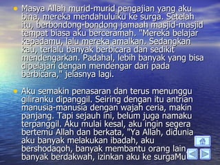 • Masya Allah murid-murid pengajian yang aku
  bina, mereka mendahuluiku ke surga. Setelah
  itu, berbondong-bondong jamaah masjid-masjid
  tempat biasa aku berceramah. "Mereka belajar
  kepadamu, lalu mereka amalkan. Sedangkan
  kau, terlalu banyak berbicara dan sedikit
  mendengarkan. Padahal, lebih banyak yang bisa
  dipelajari dengan mendengar dari pada
  berbicara," jelasnya lagi.

• Aku semakin penasaran dan terus menunggu
  giliranku dipanggil. Seiring dengan itu antrian
  manusia-manusia dengan wajah ceria, makin
  panjang. Tapi sejauh ini, belum juga namaku
  terpanggil. Aku mulai kesal, aku ingin segera
  bertemu Allah dan berkata, "Ya Allah, didunia
  aku banyak melakukan ibadah, aku
  bershodaqoh, banyak membantu orang lain,
  banyak berdakwah, izinkan aku ke surgaMu."
 