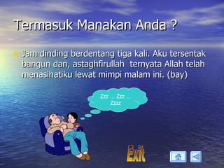 Termasuk Manakan Anda ?

• Jam dinding berdentang tiga kali. Aku tersentak
  bangun dan, astaghfirullah ternyata Allah telah
  menasihatiku lewat mimpi malam ini. (bay)

                      Zzz … Zzz …
                          Zzzz
 