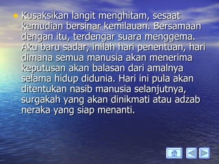 • Kusaksikan langit menghitam, sesaat
 kemudian bersinar kemilauan. Bersamaan
 dengan itu, terdengar suara menggema.
 Aku baru sadar, inilah hari penentuan, hari
 dimana semua manusia akan menerima
 keputusan akan balasan dari amalnya
 selama hidup didunia. Hari ini pula akan
 ditentukan nasib manusia selanjutnya,
 surgakah yang akan dinikmati atau adzab
 neraka yang siap menanti.
 