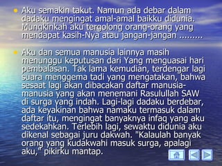 • Aku semakin takut. Namun ada debar dalam
 dadaku mengingat amal-amal baikku didunia.
 Mungkinkah aku tergolong orang-orang yang
 mendapat kasih-Nya atau jangan-jangan .........

• Aku dan semua manusia lainnya masih
 menunggu keputusan dari Yang menguasai hari
 pembalasan. Tak lama kemudian, terdengar lagi
 suara menggema tadi yang mengatakan, bahwa
 sesaat lagi akan dibacakan daftar manusia-
 manusia yang akan menemani Rasulullah SAW
 di surga yang indah. Lagi-lagi dadaku berdebar,
 ada keyakinan bahwa namaku termasuk dalam
 daftar itu, mengingat banyaknya infaq yang aku
 sedekahkan. Terlebih lagi, sewaktu didunia aku
 dikenal sebagai juru dakwah. "Kalaulah banyak
 orang yang kudakwahi masuk surga, apalagi
 aku," pikirku mantap.
 