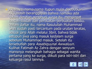 • Akhirnya, nama-nama itupun mulai disebutkan.
  Aku masih beranggapan bahwa namaku ada
  dalam deretan penghuni surga itu, mengingat
  ibadah-ibadah dan perbuatan-perbuatan baikku.
  Dalam daftar itu, nama Rasulullah Muhammad
  SAW sudah pasti tercantum pada urutan teratas,
  sesuai janji Allah melalui Jibril, bahwa tidak
  satupun jiwa yang masuk kedalam surga
  sebelum Muhammad masuk. Setelah itu
  tersebutlah para Assabiquunal Awwaluun.
  Kulihat Fatimah Az Zahra dengan senyum
  manisnya melangkah bahagia sebagai wanita
  pertama yang ke surga, diikuti para istri-istri dan
  keluarga rasul lainnya.
 