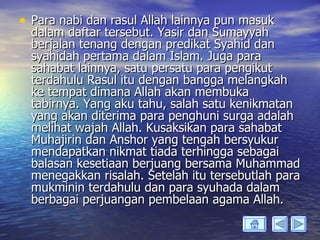• Para nabi dan rasul Allah lainnya pun masuk
  dalam daftar tersebut. Yasir dan Sumayyah
  berjalan tenang dengan predikat Syahid dan
  syahidah pertama dalam Islam. Juga para
  sahabat lainnya, satu persatu para pengikut
  terdahulu Rasul itu dengan bangga melangkah
  ke tempat dimana Allah akan membuka
  tabirnya. Yang aku tahu, salah satu kenikmatan
  yang akan diterima para penghuni surga adalah
  melihat wajah Allah. Kusaksikan para sahabat
  Muhajirin dan Anshor yang tengah bersyukur
  mendapatkan nikmat tiada terhingga sebagai
  balasan kesetiaan berjuang bersama Muhammad
  menegakkan risalah. Setelah itu tersebutlah para
  mukminin terdahulu dan para syuhada dalam
  berbagai perjuangan pembelaan agama Allah.
 