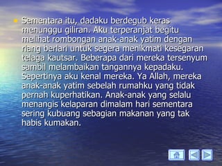 • Sementara itu, dadaku berdegub keras
  menunggu giliran. Aku terperanjat begitu
  melihat rombongan anak-anak yatim dengan
  riang berlari untuk segera menikmati kesegaran
  telaga kautsar. Beberapa dari mereka tersenyum
  sambil melambaikan tangannya kepadaku.
  Sepertinya aku kenal mereka. Ya Allah, mereka
  anak-anak yatim sebelah rumahku yang tidak
  pernah kuperhatikan. Anak-anak yang selalu
  menangis kelaparan dimalam hari sementara
  sering kubuang sebagian makanan yang tak
  habis kumakan.
 