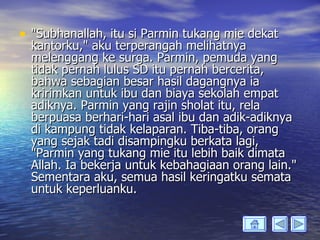 • "Subhanallah, itu si Parmin tukang mie dekat
  kantorku," aku terperangah melihatnya
  melenggang ke surga. Parmin, pemuda yang
  tidak pernah lulus SD itu pernah bercerita,
  bahwa sebagian besar hasil dagangnya ia
  kririmkan untuk ibu dan biaya sekolah empat
  adiknya. Parmin yang rajin sholat itu, rela
  berpuasa berhari-hari asal ibu dan adik-adiknya
  di kampung tidak kelaparan. Tiba-tiba, orang
  yang sejak tadi disampingku berkata lagi,
  "Parmin yang tukang mie itu lebih baik dimata
  Allah. Ia bekerja untuk kebahagiaan orang lain."
  Sementara aku, semua hasil keringatku semata
  untuk keperluanku.
 