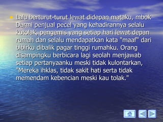 • Lalu berturut-turut lewat didepan mataku, mbok
  Darmi penjual pecel yang kehadirannya selalu
  kutolak, pengemis yang setiap hari lewat depan
  rumah dan selalu mendapatkan kata "maaf" dari
  bibirku dibalik pagar tinggi rumahku. Orang
  disampingku berbicara lagi seolah menjawab
  setiap pertanyaanku meski tidak kulontarkan,
  "Mereka ihklas, tidak sakit hati serta tidak
  memendam kebencian meski kau tolak."
 