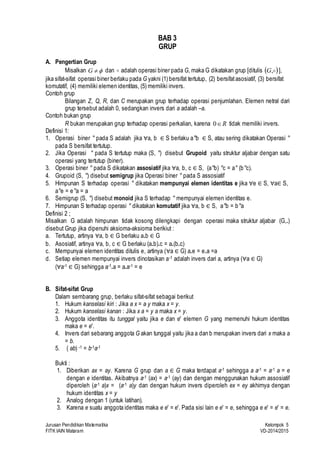 3 
BAB 3 
GRUP 
A. Pengertian Grup 
Misalkan   G dan  adalah operasi biner pada G, maka G dikatakan grup [ditulis  ,G ], 
jika sifat-sifat operasi biner berlaku pada G yakni (1) bersifat tertutup, (2) bersifat asosiatif, (3) bersifat 
komutatif, (4) memiliki elemen identitas, (5) memiliki invers. 
Contoh grup 
Bilangan Z, Q, R, dan C merupakan grup terhadap operasi penjumlahan. Elemen netral dari 
grup tersebut adalah 0, sedangkan invers dari a adalah –a. 
Contoh bukan grup 
R bukan merupakan grup terhadap operasi perkalian, karena R  0 tidak memiliki invers. 
Definisi 1: 
1. Operasi biner ° pada S adalah jika ∀a, b ∈ S berlaku a°b ∈ S, atau sering dikatakan Operasi ° 
pada S bersifat tertutup. 
2. Jika Operasi ° pada S tertutup maka (S, °) disebut Grupoid yaitu struktur aljabar dengan satu 
operasi yang tertutup (biner). 
3. Operasi biner ° pada S dikatakan assosiatif jika ∀a, b, c ∈ S, (a°b) °c = a° (b°c). 
4. Grupoid (S, °) disebut semigrup jika Operasi biner ° pada S assosiatif 
5. Himpunan S terhadap operasi ° dikatakan mempunyai elemen identitas e jika ∀e ∈ S, ∀a∈ S, 
a°e = e°a = a 
6. Semigrup (S, °) disebut monoid jika S terhadap ° mempunyai elemen identitas e. 
7. Himpunan S terhadap operasi ° dikatakan komutatif jika ∀a, b ∈ S, a°b = b°a 
Definisi 2 ; 
Misalkan G adalah himpunan tidak kosong dilengkapi dengan operasi maka struktur aljabar (G,.) 
disebut Grup jika dipenuhi aksioma-aksioma berikiut : 
a. Tertutup, artinya ∀a, b ∈ G berlaku a.b ∈ G 
b. Asosiatif, artinya ∀a, b, c ∈G berlaku (a.b).c = a.(b.c) 
c. Mempunyai elemen identitas ditulis e, artinya (∀a ∈ G) a.e = e.a =a 
d. Setiap elemen mempunyai invers dinotasikan a-1 adalah invers dari a, artinya (∀a ∈ G) 
(∀a-1∈ G) sehingga a-1.a = a.a-1 = e 
B. Sifat-sifat Grup 
Dalam sembarang grup, berlaku sifat-sifat sebagai berikut 
1. Hukum kanselasi kiri : Jika a x = a y maka x = y. 
2. Hukum kanselasi kanan : Jika x a = y a maka x = y. 
3. Anggota identitas itu tunggal yaitu jika e dan e′ elemen G yang memenuhi hukum identitas 
maka e = e′. 
4. Invers dari sebarang anggota G akan tunggal yaitu jika a dan b merupakan invers dari x maka a 
= b. 
5. ( ab) -1 = b-1a-1 
Bukti : 
1. Diberikan ax = ay. Karena G grup dan a ∈ G maka terdapat a-1 sehingga a a-1 = a-1 a = e 
dengan e identitas. Akibatnya a-1 (ax) = a-1 (ay) dan dengan menggunakan hukum assosiatif 
diperoleh (a-1 a)x = (a-1 a)y dan dengan hukum invers diperoleh ex = ey akhirnya dengan 
hukum identitas x = y 
2. Analog dengan 1 (untuk latihan). 
3. Karena e suatu anggota identitas maka e e′ = e′. Pada sisi lain e e′ = e, sehingga e e′ = e′ = e. 
Jurusan Pendidikan Matematika Kelompok 5 
FITK IAIN Mataram VD-2014/2015 
 