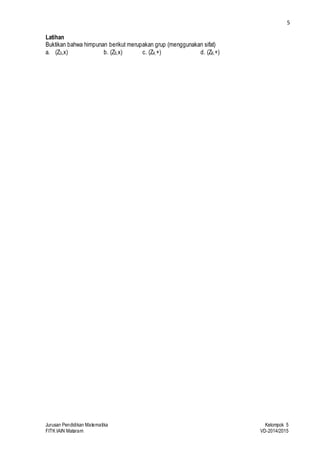 5 
Latihan 
Buktikan bahwa himpunan berikut merupakan grup (menggunakan sifat) 
a. (Z3,x) b. (Z5,x) c. (Z4,+) d. (Z6,+) 
Jurusan Pendidikan Matematika Kelompok 5 
FITK IAIN Mataram VD-2014/2015 
