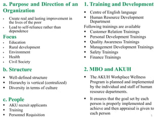 a. Purpose and Direction of an
Organization
 Create real and lasting improvement in
the lives of the poor
 Lead to self-reliance rather than
dependence
Focus
 Education
 Rural development
 Environment
 Health
 Civil Society
b. Structure
 Well-defined structure
 Hierarchy is vertical (centralized)
 Diversity in terms of culture
c. People
 AKU recruit applicants
 Training
 Personnel Requisition
1. Training and Development
 Centre of English language
 Human Resource Development
Department
Following trainings are available
 Customer Relation Trainings
 Personal Development Trainings
 Quality Awareness Trainings
 Management Development Trainings
 Safety Trainings
 Finance Trainings
2. MBO and AKUH
 The AKUH Workplace Wellness
Program is planned and implemented
by the individual and staff of human
resource departments.
 It ensures that the goal set by each
person is properly implemented and
achieve and then appraisal is given to
each person 5
 