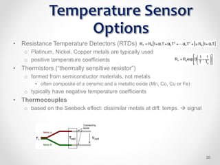 • Resistance Temperature Detectors (RTDs)
o Platinum, Nickel, Copper metals are typically used
o positive temperature coefficients
• Thermistors (“thermally sensitive resistor”)
o formed from semiconductor materials, not metals
• often composite of a ceramic and a metallic oxide (Mn, Co, Cu or Fe)
o typically have negative temperature coefficients
• Thermocouples
o based on the Seebeck effect: dissimilar metals at diff. temps.  signal
20
 