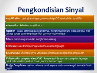 Amplification : peningkatan tegangan sesuai dg ADC, resolusi dan sensitifity
Attenuation : kebalikan amplification
Isolation : isolasi perangkat dari sumbernya, menghindari ground loops, proteksi high-
voltage surges dan menghindari high common-mode voltage
Filters: membuang noise dan menghindari aliasing
Excitation : catu transducer dg sumber arus atau tegangan.
Linearization: linierisasi sinyal yang tidak bersesuaian dengan fisis pengukuran
Cold-junction compensation (CJC) : kompensasi dengan pembangkitan tegangan
untuk referensi temperature di cold junction thermocouple
Bridge Completion: resistor referensi untuk seperempat atau setengah jembatan/strain
gages. 59
 