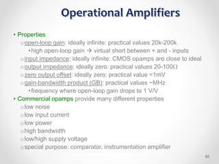 • Properties
oopen-loop gain: ideally infinite: practical values 20k-200k
•high open-loop gain  virtual short between + and - inputs
oinput impedance: ideally infinite: CMOS opamps are close to ideal
ooutput impedance: ideally zero: practical values 20-100
ozero output offset: ideally zero: practical value <1mV
ogain-bandwidth product (GB): practical values ~MHz
•frequency where open-loop gain drops to 1 V/V
• Commercial opamps provide many different properties
olow noise
olow input current
olow power
ohigh bandwidth
olow/high supply voltage
ospecial purpose: comparator, instrumentation amplifier
62
 