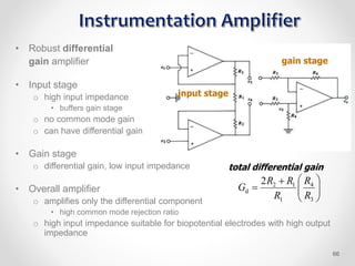 • Robust differential
gain amplifier
• Input stage
o high input impedance
• buffers gain stage
o no common mode gain
o can have differential gain
• Gain stage
o differential gain, low input impedance
• Overall amplifier
o amplifies only the differential component
• high common mode rejection ratio
o high input impedance suitable for biopotential electrodes with high output
impedance
input stage
gain stage










3
4
1
1
2
d
2
R
R
R
R
R
G
total differential gain
66
 
