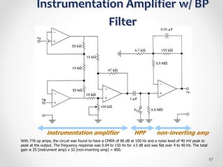 instrumentation amplifier
With 776 op amps, the circuit was found to have a CMRR of 86 dB at 100 Hz and a noise level of 40 mV peak to
peak at the output. The frequency response was 0.04 to 150 Hz for ±3 dB and was flat over 4 to 40 Hz. The total
gain is 25 (instrument amp) x 32 (non-inverting amp) = 800.
HPF non-inverting amp
67
 