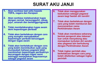 1. Akan sentiasa taat setia kepada
YDPA, negara dan Kerajaan
2. Akan sentiasa melaksanakan tugas
dengan cermat, bersungguh2, cekap,
jujur, amanah dan bertanggungjawab
3. Tidak membelakangkan tugas awam
demi kepentingan peribadi
4. Tidak akan berkelakuan dengan cara
yang mungkin menyebabkan
kepentingan peribadi bercanggah
dengan tugas awam
5. Tidak akan berkelakuan dengan cara
yang boleh menimbulkan syak yang
munasabah bahawa pegawai telah
membiarkan kepentingan peribadinya
bercanggah dengan tugas rasmi
sehingga menjejaskan kegunaannya
sebagai pegawai awam
6. Tidak akan menggunakan
kedudukan sebagai pegawai
awam bagi faedah diri sendiri
7. Tidak akan berkelakuan dengan
cara yang boleh memburuk dan
mencemarkan nama
Perkhidmatan Awam
8. Tidak akan membawa sebarang
bentuk pengaruh atau tekanan
luar untuk menyokong atau
memajukan tuntutan diri sendiri
atau pegawai lain berhubung
dengan Perkhidmatan Awam
9. Tidak ingkar perintah atau
berkelakuan dengan cara yang
boleh ditafsirkan sebagai ingkar
perintah
SURAT AKU JANJI
 