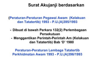 (Peraturan-Peraturan Pegawai Awam (Kelakuan
dan Tatatertib) 1993 - P.U.(A)395/1993
- Dibuat di bawah Perkara 132(2) Perlembagaan
Persekutuan
- Menggantikan Perintah-Perintah Am (Kelakuan
dan Tatatertib) Bab ‘D’ 1980
Peraturan-Peraturan Lembaga Tatatertib
Perkhidmatan Awam 1993 - P.U.(A)396/1993
Surat Akujanji berdasarkan
 