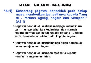 “4.(1) Seseorang pegawai hendaklah pada setiap
masa memberikan taat setianya kepada Yang
di - Pertuan Agong, negara dan Kerajaan.”
(AJ 1)
TATAKELAKUAN SECARA UMUM
• Pegawai hendaklah sentiasa menjaga, memelihara
dan mempertahankan kedaulatan dan maruah
negara, hormat dan patuh kepada undang - undang
serta berusaha untuk berbakti kepada negara.
• Pegawai hendaklah mengamalkan sikap berkecuali
dalam menjalankan tugas.
• Pegawai hendaklah memberi taat setia kepada
Kerajaan yang memerintah.
 