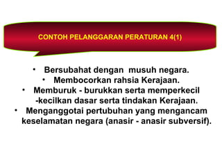 CONTOH PELANGGARAN PERATURAN 4(1)
• Bersubahat dengan musuh negara.
• Membocorkan rahsia Kerajaan.
• Memburuk - burukkan serta memperkecil
-kecilkan dasar serta tindakan Kerajaan.
• Menganggotai pertubuhan yang mengancam
keselamatan negara (anasir - anasir subversif).
 