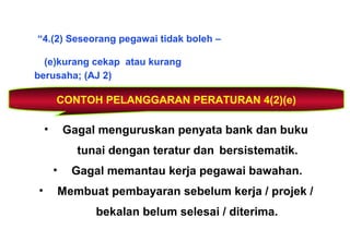 “4.(2) Seseorang pegawai tidak boleh –
(e)kurang cekap atau kurang
berusaha; (AJ 2)
CONTOH PELANGGARAN PERATURAN 4(2)(e)
• Gagal menguruskan penyata bank dan buku
tunai dengan teratur dan bersistematik.
• Gagal memantau kerja pegawai bawahan.
• Membuat pembayaran sebelum kerja / projek /
bekalan belum selesai / diterima.
 