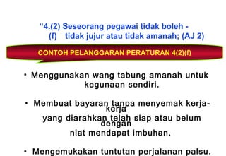 “4.(2) Seseorang pegawai tidak boleh -
(f) tidak jujur atau tidak amanah; (AJ 2)
CONTOH PELANGGARAN PERATURAN 4(2)(f)
• Menggunakan wang tabung amanah untuk
kegunaan sendiri.
• Membuat bayaran tanpa menyemak kerja-
kerja
yang diarahkan telah siap atau belum
dengan
niat mendapat imbuhan.
• Mengemukakan tuntutan perjalanan palsu.
 